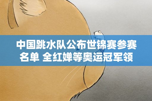 中国跳水队公布世锦赛参赛名单 全红婵等奥运冠军领衔