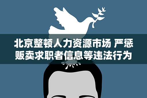 北京整顿人力资源市场 严惩贩卖求职者信息等违法行为
