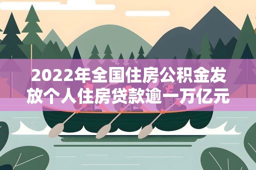 2022年全国住房公积金发放个人住房贷款逾一万亿元