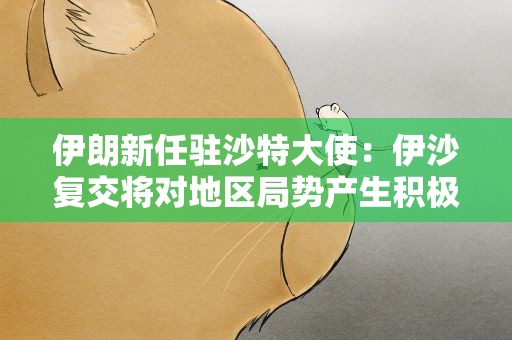 伊朗新任驻沙特大使：伊沙复交将对地区局势产生积极影响