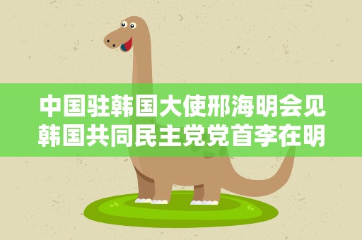 中国驻韩国大使邢海明会见韩国共同民主党党首李在明