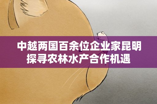 中越两国百余位企业家昆明探寻农林水产合作机遇