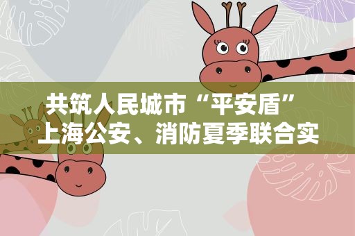 共筑人民城市“平安盾” 上海公安、消防夏季联合实战大练兵