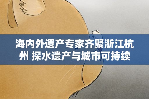海内外遗产专家齐聚浙江杭州 探水遗产与城市可持续发展