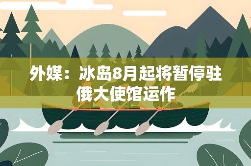 外媒：冰岛8月起将暂停驻俄大使馆运作