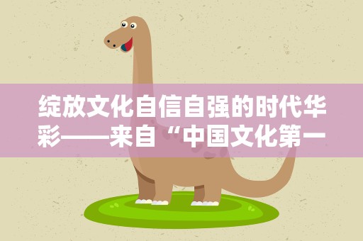绽放文化自信自强的时代华彩——来自“中国文化第一展”的一线观察