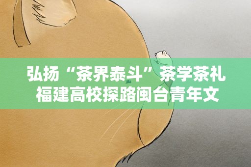弘扬“茶界泰斗”茶学茶礼 福建高校探路闽台青年文旅融合发展