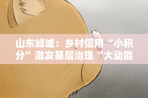 山东峄城：乡村信用“小积分”激发基层治理“大动能”