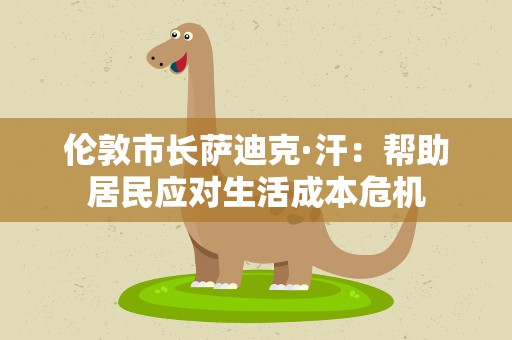 伦敦市长萨迪克·汗：帮助居民应对生活成本危机
