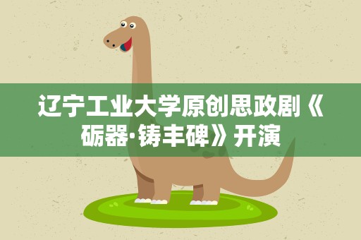 辽宁工业大学原创思政剧《砺器·铸丰碑》开演