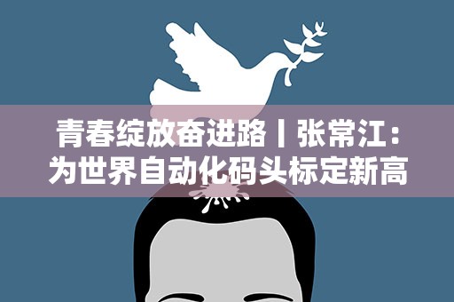 青春绽放奋进路丨张常江：为世界自动化码头标定新高度