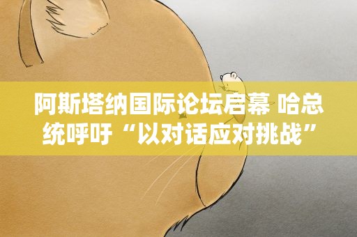 阿斯塔纳国际论坛启幕 哈总统呼吁“以对话应对挑战”