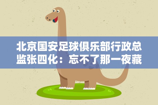 北京国安足球俱乐部行政总监张四化：忘不了那一夜藏族少年们的眼泪