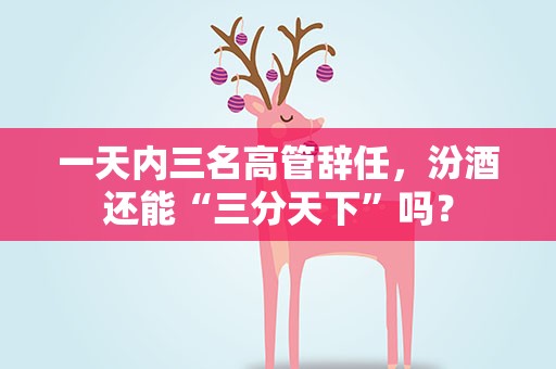 一天内三名高管辞任，汾酒还能“三分天下”吗？