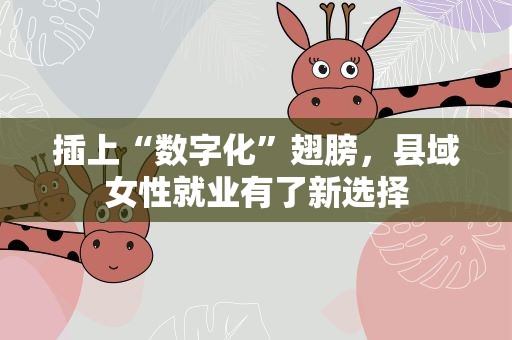 插上“数字化”翅膀，县域女性就业有了新选择