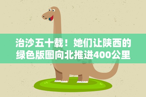 治沙五十载！她们让陕西的绿色版图向北推进400公里
