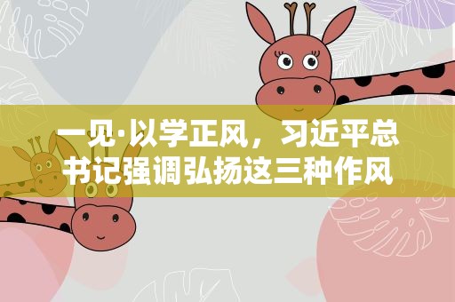 一见·以学正风，习近平总书记强调弘扬这三种作风