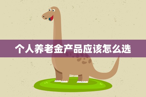 个人养老金产品应该怎么选