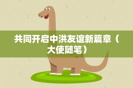 共同开启中洪友谊新篇章（大使随笔）