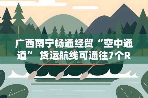 广西南宁畅通经贸“空中通道” 货运航线可通往7个RCEP国家
