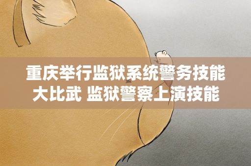 重庆举行监狱系统警务技能大比武 监狱警察上演技能“巅峰对决”