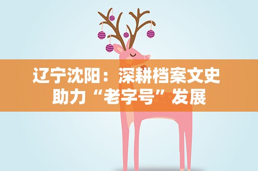 辽宁沈阳：深耕档案文史 助力“老字号”发展