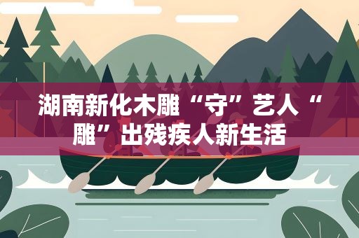 湖南新化木雕“守”艺人“雕”出残疾人新生活