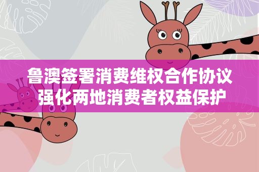 鲁澳签署消费维权合作协议 强化两地消费者权益保护