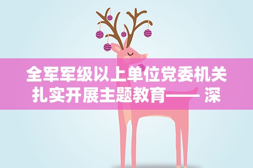 全军军级以上单位党委机关扎实开展主题教育—— 深学细照笃行 建功强军事业（学思想 强党性 重实践 建新功）
