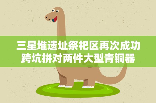 三星堆遗址祭祀区再次成功跨坑拼对两件大型青铜器