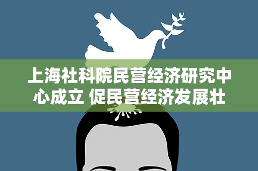 上海社科院民营经济研究中心成立 促民营经济发展壮大