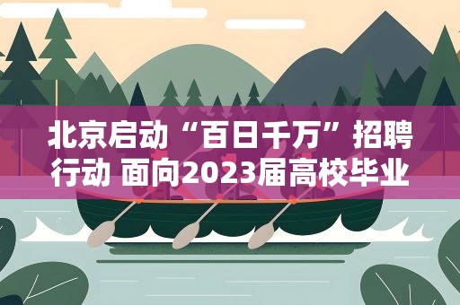 北京启动“百日千万”招聘行动 面向2023届高校毕业生等重点群体