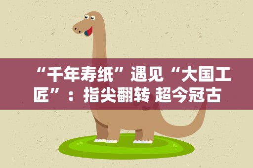 “千年寿纸”遇见“大国工匠”：指尖翻转 超今冠古