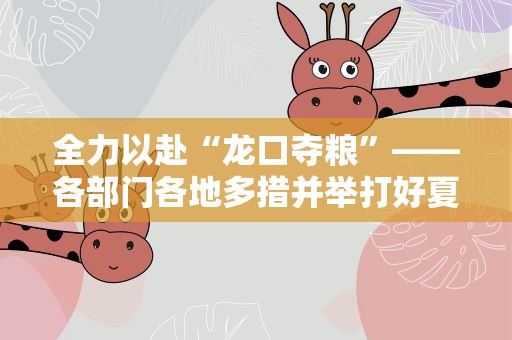 全力以赴“龙口夺粮”——各部门各地多措并举打好夏收硬仗