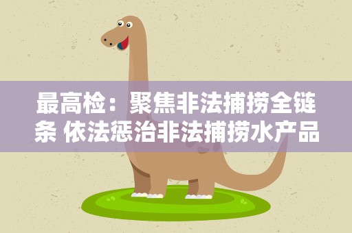 最高检：聚焦非法捕捞全链条 依法惩治非法捕捞水产品犯罪