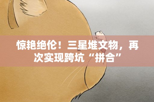惊艳绝伦！三星堆文物，再次实现跨坑“拼合”