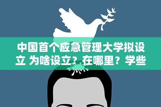 中国首个应急管理大学拟设立 为啥设立？在哪里？学些啥？