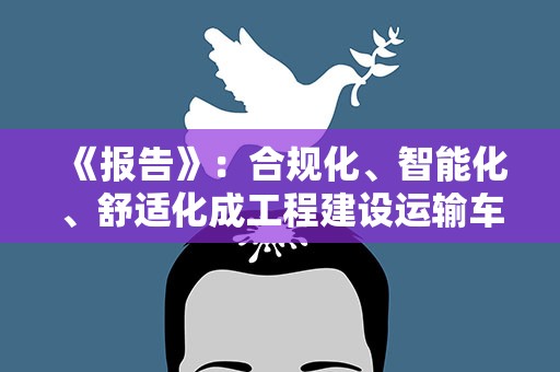 《报告》：合规化、智能化、舒适化成工程建设运输车辆动力需求发展新趋势