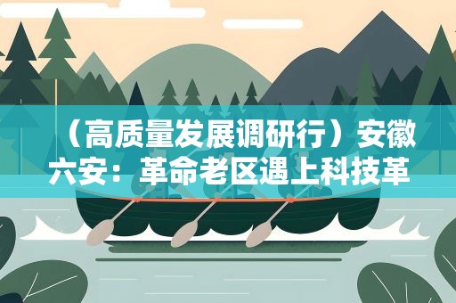 （高质量发展调研行）安徽六安：革命老区遇上科技革命，红色土地绽放产业“金花”