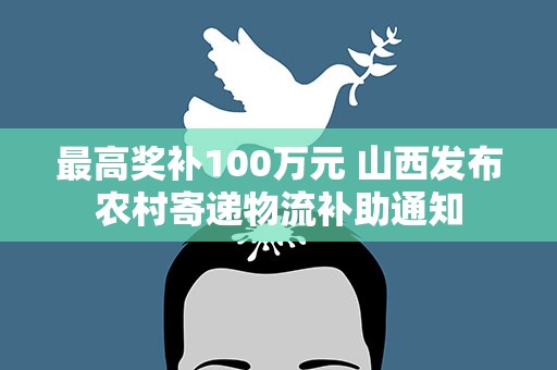 最高奖补100万元 山西发布农村寄递物流补助通知