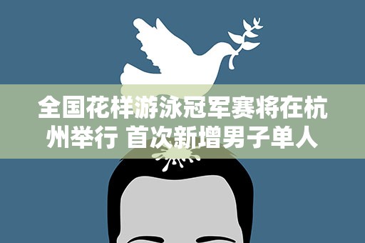 全国花样游泳冠军赛将在杭州举行 首次新增男子单人项目