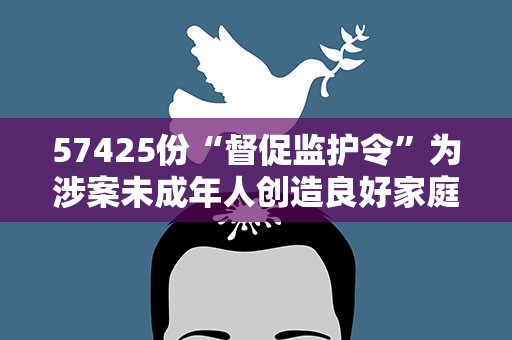 57425份“督促监护令”为涉案未成年人创造良好家庭成长环境