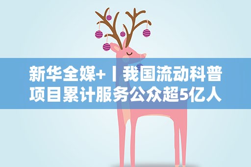 新华全媒+丨我国流动科普项目累计服务公众超5亿人次