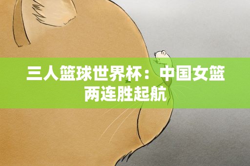 三人篮球世界杯：中国女篮两连胜起航