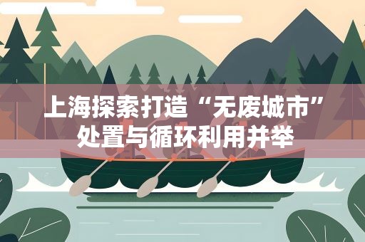 上海探索打造“无废城市” 处置与循环利用并举