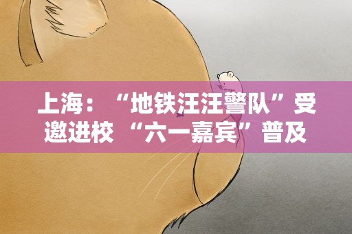 上海：“地铁汪汪警队”受邀进校 “六一嘉宾”普及安全知识