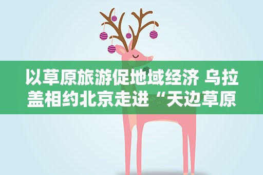 以草原旅游促地域经济 乌拉盖相约北京走进“天边草原”