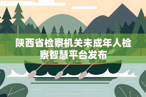 陕西省检察机关未成年人检察智慧平台发布