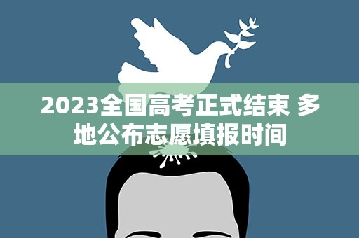 2023全国高考正式结束 多地公布志愿填报时间