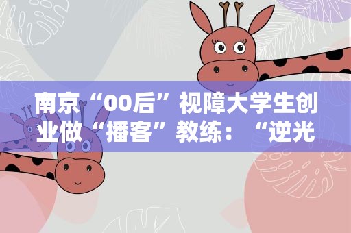 南京“00后”视障大学生创业做“播客”教练：“逆光”行走 声探“视”界